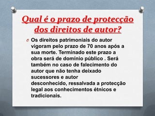 Qual é o prazo de protecção
  dos direitos de autor?
 O Os direitos patrimoniais do autor
  vigoram pelo prazo de 70 anos após a
  sua morte. Terminado este prazo a
  obra será de domínio público . Será
  também no caso de falecimento do
  autor que não tenha deixado
  sucessores e autor
  desconhecido, ressalvada a protecção
  legal aos conhecimentos étnicos e
  tradicionais.
 
