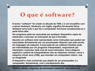 O termo "software" foi criado na década de 1940, e é um trocadilho com
o termo hardware. Hardware, em inglês, significa ferramenta física.
Software seria tudo o que faz o computador funcionar exceptuando-se a
parte física dele .
Um programa pode ser executado por qualquer dispositivo capaz de
interpretar e executar as instruções de que é formado.
Quando um software está representado como instruções que podem ser
executadas directamente por um processador dizemos que está escrito
em linguagem de máquina. A execução de um software também pode
ser intermediada por um programa interpretador, responsável por
interpretar e executar cada uma de suas instruções. Uma categoria
especial e notável de interpretadores são as máquinas virtuais, como a
máquina virtual Java (JVM), que simulam um computador inteiro, real
ou imaginado.
O dispositivo mais conhecido que dispõe de um processador é o
computador. Actualmente, com o barateamento dos
microprocessadores, existem outras máquinas programáveis, como
telefone celular, máquinas de automação industrial, calculadora etc.
 