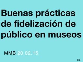 Buenas prácticas
de fidelización de
público en museos
MMB 20.02.15
BFB
 