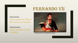 FERNANDO VII
Nacemento
14 de outubro de 1784 en
San Lourenzo do Escorial
Falecemento
29 de setembro de 1833
en Madrid Fernando VII nun campamento (Goya)
 