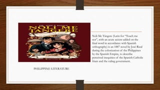 Noli Me Tángere (Latin for “Touch me
not”, with an acute accent added on the
final word in accordance with Spanish
orthography) is an 1887 novel by José Rizal
during the colonization of the Philippines
by the Spanish Empire, to describe
perceived inequities of the Spanish Catholic
friars and the ruling government.
PHILIPPINE LITERATURE
 