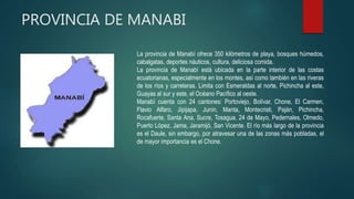 PROVINCIA DE MANABI
La provincia de Manabí ofrece 350 kilómetros de playa, bosques húmedos,
cabalgatas, deportes náuticos, cultura, deliciosa comida.
La provincia de Manabí está ubicada en la parte interior de las costas
ecuatorianas, especialmente en los montes, así como también en las riveras
de los ríos y carreteras. Limita con Esmeraldas al norte, Pichincha al este,
Guayas al sur y este, el Océano Pacífico al oeste.
Manabí cuenta con 24 cantones: Portoviejo, Bolívar, Chone, El Carmen,
Flavio Alfaro, Jipijapa, Junín, Manta, Montecristi, Paján, Pichincha,
Rocafuerte, Santa Ana, Sucre, Tosagua, 24 de Mayo, Pedernales, Olmedo,
Puerto López, Jama, Jaramijó, San Vicente. El río más largo de la provincia
es el Daule, sin embargo, por atravesar una de las zonas más pobladas, el
de mayor importancia es el Chone.
 