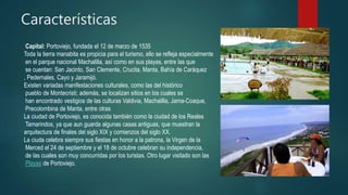 Características
Capital: Portoviejo, fundada el 12 de marzo de 1535
Toda la tierra manabita es propicia para el turismo, ello se refleja especialmente
en el parque nacional Machalilla, así como en sus playas, entre las que
se cuentan: San Jacinto, San Clemente, Crucita, Manta, Bahía de Caráquez
, Pedernales, Cayo y Jaramijó.
Existen variadas manifestaciones culturales, como las del histórico
pueblo de Montecristi; además, se localizan sitios en los cuales se
han encontrado vestigios de las culturas Valdivia, Machalilla, Jama-Coaque,
Precolombina de Manta, entre otras
La ciudad de Portoviejo, es conocida también como la ciudad de los Reales
Tamarindos, ya que aun guarda algunas casas antiguas, que muestran la
arquitectura de finales del siglo XIX y comienzos del siglo XX.
La ciuda celebra siempre sus fiestas en honor a la patrona, la Virgen de la
Merced el 24 de septiembre y el 18 de octubre celebran su independencia,
de las cuales son muy concurridas por los turistas. Otro lugar visitado son las
Playas de Portoviejo.
 