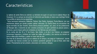 Características
La Iglesia de santa Elena es colonial, su fachada era igual a la que tuvo la Iglesia Mayor de
Guayaquil. En su parque se encuentra el Cañoncito que llevaba un barco que naufragó frente
a la puntilla en época de los españoles.
Tiene hermosos balnearios: Ballenita, Palmar, San Pedro, Ayangue, Punta Blanca, con sus
amplísimas playas por donde pueden traficar vehículos. En Santa Elena se encuentran las
aguas termales de San Vicente. Santa Elena produce petróleo, sal, yeso; en las poblaciones
de Manglar alto y Colonche se dan variados productos; en gran cantidad se pescan peces y
mariscos, que la mayor parte son enlatados en las fábricas que allí existen.
En la noche del día 16 y 17 de Enero, San Antón, y el día 2 de Febrero, se preparan
numerosas hogueras y lumbres por todas las calles del pueblo y los vecinos se reúnen en
torno a ellas para divertirse, y pasar un buen rato de ocio
Día final de la Semana Santa que se celebra en el campo y se juega al “rulahuevos”, donde
se ruedan los huevos cocidos por la pradera quedando ganador el que al final, esté mas
entero. Previamente se han pintado y decorado con colores y dibujos.
 
