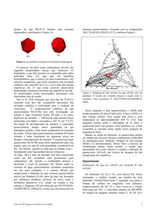 Anais do 16o
Congresso Brasileiro de Catálise 2
átomos da liga Mn-Zr-Y formam uma estrutura
dodecaedral, semelhantes a Figura 1.b.
(a) (b)
Figura 1. (a) poliedro icosaedral e (b) poliedro dodecagonal
O interesse em QCs como catalisadores decorre das
seguintes propriedades únicas que oferecem: (i)
fragilidade, o que lhes permite ser cominuídos para obter
partículas finas; (ii) uma fase em equilíbrio
termodinâmico, que é estável em altas temperaturas, (iii)
uma boa composição, que inclui elementos com atividade
catalítico, tais como Pd, Ni e Cu, e (iv) e uma alta energia
superficial [4]. O que torna possível desenvolver
propriedades catalíticas incomuns nas superfícies dos QC.
As propriedades acima mencionadas apresentam uma
interessante área de estudo.
Hao et al. [5,6] relataram que uma liga de Ti-Zr-Co
contendo uma fase QC icosaédrico apresentou alta
atividade catalítica e seletividade para a oxidação de
cicloexano. O comportamento catalítico da liga
quasicristalina Pd-Al-Mn tem sido investigada, em
relação a ligas cristalinas Al-Pd, Pd puro e Cu puro.
Partículas de tamanho , < 200 nm de cada amostra foram
misturadas com MgO e calcinados a 502 °C por 5 h [7].
Na reação de decomposição do metanol, o catalisador
quasicristalino atingiu maior quantidade de gás
hidrogênio gerado e uma menor temperatura de iniciação
da reação. Várias ligas quasicristalinas contendo Pd foram
testados e todas mostraram ser altamente ativas em
direção a decomposição do metanol. É razoável que ligas
quasicristais Pd-Al-Mn sejam bons catalisadores para esta
reação, uma vez que há uma quantidade considerável de
Pd . No entanto, quando se trata para da relação custo –
desempenho estas ligas podem não ser vantajosas.
As ligas QCs a base de alumínio tem sido considerado
como um dos candidatos mais promissores para
catalisadores QC devido à estabilidade térmica e
facilidade e custo de produção [8]. Dentre todos os
sistemas de ligas quasicristalinas estudados atualmente
um dos mais estudados é o sistema AlCuFe por
proporcionar a obtenção de uma estrutura quasicristalina
estável por fundição [9,10], além do mais são formados
por elementos metálicos atóxicos, de baixo custo e
facilmente disponível [11]. Ainda em relação a este
sistema, o diagrama AlCuFe esboçado por HUTTUNEN-
SAARIVIRTA, (2004)[12], mostra que uma única-fase de
estrutura quasicristalina é formada com as composições
Al61,75-64Cu24-25Fe12-12,75, conforme Figura 2.
Figura 2. Diagrama de fase ternário da liga AlCuFe rica em
alumínio. O circulo em vermelho destaca a região onde se
encontra a fase icosaedral, Ψ. (HUTTUNEN-SAARIVIRTA,
2004).
Neste diagrama a fase quasicristalina é obtida pela
reação peritética da fase β-Al(Cu,Fe), a fase λ-Al3Fe e a
fase líquida restante. Essa reação tem início a uma
temperatura de aproximadamente 860 °C [13]. Este
diagrama mostra ainda a dificuldade de se obter o
quasicristal puro, isto porque, como podemos ver, a fase
icosaedral se encontra numa região muito pequena do
diagrama de fases .
Quanto ao modo de obtenção, os quasicristais podem
ser obtidos por diversas técnicas, amplamente conhecidas
na metalurgia,como: fundição, moagem de alta energia
(MAE) ou mecanossíntese, filmes finos e técnicas de
solidificação rápida. Neste sentido, o estudo aqui
apresentado tem como objetivo a estudar a obtenção de
quasicristais Al-Cu-Fe por técnica de moagem de alta
energia para fins catalíticos.
Experimental
Elaboração da liga por AlCuFe por moagem de alta
energia.
Os elementos Al, Cu e Fe, com pureza PA, foram
misturados e moídos, usando um moinho de bola
planetário, Frittsch Pulverisette 5, equipado com jarras e
esferas de carbeto de tungstênio com diâmetro,
respectivamente, de 20, 12 e 7mm. Fixou-se a relação
bola-carga em 10:1, a velocidade angular em 200 RPM.
Os tempos de moagens adotados foram 5, 10, 20, 30 e
 