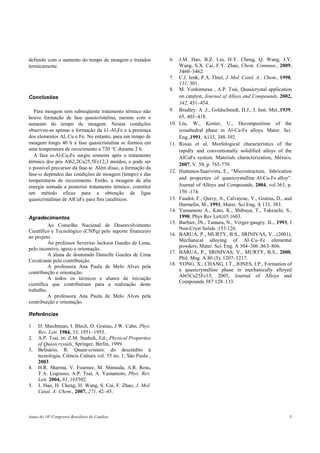 Anais do 16o
Congresso Brasileiro de Catálise 5
definido com o aumento do tempo de moagem e tratados
termicamente.
Conclusões
Para moagem sem subseqüente tratamento térmico não
houve formação de fase quasicristalina, mesmo com o
aumento do tempo de moagem. Nestas condições
observou-se apenas a formação da λ1-Al3Fe e a presença
dos elementos Al, Cu e Fe. No entanto, para um tempo de
moagem longo 40 h a fase quasicristalina se formou em
uma temperatura de recozimento a 720 °C durante 2 h.
A fase ω-Al7Cu2Fe surgiu somente após o tratamento
térmico dos pós Al62,2Cu25,5Fe12,3 moídos, e pode ser
o possível precursor da fase-ψ. Além disso, a formação da
fase-ω dependeu das condições de moagem (tempo) e das
temperaturas de recozimento. Então, a moagem de alta
energia somada a posterior tratamento térmico, constitui
um método eficaz para a obtenção de ligas
quasicristalinas de AlCuFe para fins catalíticos.
Agradecimentos
Ao Conselho Nacional de Desenvolvimento
Científico e Tecnológico (CNPq) pelo suporte financeiro
ao projeto.
Ao professor Severino Jackson Guedes de Lima,
pelo incentivo, apoio e orientação.
A aluna de doutorado Danielle Guedes de Lima
Cavalcante pela contribuição.
A professora Ana Paula de Melo Alves pela
contribuição e orientação.
A todos os técnicos e alunos de iniciação
científica que contribuíram para a realização deste
trabalho.
A professora Ana Paula de Melo Alves pela
contribuição e orientação.
Referências
1. D. Shechtman, I. Blech, D. Gratias, J.W. Cahn, Phys.
Rev. Lett. 1984, 53, 1951–1953.
2. A.P. Tsai, in: Z.M. Stadnik, Ed.; Physical Properties
of Quasicrystals, Springer, Berlin, 1999.
3. Belisário, R. Quase-cristais: do descrédito à
tecnologia, Ciência Cultura vol. 55 no. 1, São Paulo ,
2003
4. H.R. Sharma, V. Fournee, M. Shimoda, A.R. Ross,
T.A. Lograsso, A.P. Tsai, A. Yamamoto, Phys. Rev.
Lett. 2004, 93, 165502.
5. J. Hao, H. Cheng, H. Wang, S. Cai, F. Zhao, J. Mol.
Catal. A: Chem., 2007, 271, 42–45.
6. J.M. Hao, B.Z. Liu, H.Y. Cheng, Q. Wang, J.Y.
Wang, S.X. Cai, F.Y. Zhao, Chem. Commun., 2009,
3460–3462.
7. C.J. Jenk, P.A. Thiel, J. Mol. Catal. A.: Chem., 1998,
131, 301.
8. M. Yoshimuraa , A.P. Tsai, Quasicrystal application
on catalyst, Journal of Alloys and Compounds, 2002,
342, 451–454.
9. Bradley. A .J., Goldschmidt, H.J., J. Inst. Met.,1939,
65, 403–418.
10. Liu, W., Koster, U., Decomposition of the
icosahedral phase in Al-Cu-Fe alloys. Mater. Sci.
Eng.,1991, A133, 388-392.
11. Rosas et al, Morfological characteristics of the
rapidly and conventionally solidified alloys of the
AlCuFe system. Materials characterization, México,
2007, V. 58, p. 765-770.
12. Huttunen-Saarivirta, E., “Microstructure, fabrication
and properties of quasicrystalline Al-Cu-Fe alloy”.
Journal of Alloys and Compounds, 2004, vol.363, p.
150 -174.
13. Faudot, F., Quivy, A., Calvayrac, Y., Gratias, D., and
Harmelin, M., 1991, Mater. Sci.Eng, A 133, 383.
14. Yamamoto A., Kato, K., Shibuya, T., Takeuchi, S.,
1990, Phys Rev Lett;65:1603.
15. Barbier, JN., Tamura, N., Verger-gaugry. JL., 1993, J
Non-Cryst Solids ;153:126.
16. BARUA, P., MURTY, B.S., SRINIVAS, V., (2001),
Mechanical alloying of Al–Cu–Fe elemental
powders, Mater. Sci. Eng. A 304–306 ,863–866.
17. BARUA, P., SRINIVAS, V., MURTY, B.S., 2000,
Phil. Mag. A 80 (5), 1207–1217.
18. YONG, X., CHANG, I.T., JONES, I.P., Formation of
a quasicrystalline phase in mechanically alloyed
Al65Cu25Fe15, 2005, Journal of Alloys and
Compounds 387 128–133.
 