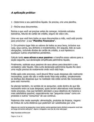Alguma vez você já se perguntou como tantos outros ganham tanto dinheiro enquanto você luta
ao longo de tantos esforços? Agora é chegada a sua vez de virar este jogo!
http://sucesso-online.com
Página 10 de 16
A aplicação prática:
1 - Determine o seu patrimônio líquido. Se preciso, crie uma planilha.
2 - Reúna seus documentos.
Reúna o que você vai precisar antes de começar, incluindo extratos
bancários, faturas de cartão de crédito, seguro de vida e etc.
Uma vez que você tem todos os seus documentos a mão, você está pronto
para preencher a sua "Planilha Financeira”.
3- Em primeiro lugar liste os valores de todos os seus bens, inclusive sua
casa, seus carros, seu dinheiro e investimentos. Em seguida, liste as suas
obrigações, incluindo dívidas de cartão de crédito, a sua hipoteca e
quaisquer outros empréstimos pendentes.
Calcule tanto seus ativos e seus passivos e transfira esses valores para a
seção seguinte, sua declaração simplificada patrimônio líquido.
Finalmente, subtraia seus passivos de seus ativos para descobrir o seu
verdadeiro valor líquido. Esta curta declaração patrimônio líquido lhe dará
uma noção precisa de exatamente onde você está hoje.
Então após este processo, você deverá filtrar quais despesas são realmente
necessárias, quais não são e então tendo feita esta análise, simplesmente
se desfaça das despesas que na realidade não estão sendo tão necessárias
para este momento.
Se planeje também, no sentido de se perguntar, onde dentro do que tão
necessário entre as suas despesas, quais seriam alternativas mais baratas
neste processo, mas que também atendam a seus objetivos de maneira o
mais satisfatória possível, especialmente nas "pequenas coisas" como em
produtos e outros "consumos" de uso continuo.
Podemos citar neste exemplo: alimentação, produtos de limpeza, viagens
de ônibus de curta distância que poderiam ser substituídas por uma
 