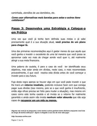 Alguma vez você já se perguntou como tantos outros ganham tanto dinheiro enquanto você luta
ao longo de tantos esforços? Agora é chegada a sua vez de virar este jogo!
http://sucesso-online.com
Página 11 de 16
caminhada, utensílios de uso doméstico, etc.
Como usar alternativas mais baratas para estes e outros itens
cotidianos?
Passo 3: Desenvolva uma Estratégia e Coloque-a
em Prática
Uma vez que você já tenha bem definida suas metas e já sabe
precisamente qual é a sua situação atual, você precisa de um plano
para chegar lá.
Uma das primeiras recomendações aqui é gastar menos do que aquilo que
você ganha e investir o excedente de uma tal maneira que você possa se
aproximar cada vez mais de chegar aonde você quer ir, até realmente
atingir a sua meta financeira.
Uma palavra de cautela, é para o caso de você ter identificado seus
objetivos, mas estar ainda em dívidas, neste caso, o mais recomendado
provavelmente, é que você resolva esta dívida antes de você começar a
investir para o seu futuro.
Fuja desta regra apenas se houver algo em que você pode investir e que
lhe trará um retorno imediato, podendo inclusive fazer com que consiga
pagar suas dívidas (isso mesmo, pois se o que você ganha é insuficiente,
então algo eficaz precisa ser feito para mudar a situação), mas mesmo em
casos como este tenha cautela e só invista se o retorno for realmente
garantido e ainda assim não invista nenhum valor absurdo que não seja
capaz de recuperar em um mês ou menos.
 