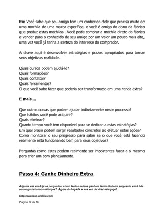 Alguma vez você já se perguntou como tantos outros ganham tanto dinheiro enquanto você luta
ao longo de tantos esforços? Agora é chegada a sua vez de virar este jogo!
http://sucesso-online.com
Página 12 de 16
Ex: Você sabe que seu amigo tem um conhecido dele que precisa muito de
uma mochila de uma marca específica, e você é amigo do dono da fábrica
que produz estas mochilas . Você pode comprar a mochila direto da fábrica
e vender para o conhecido de seu amigo por um valor um pouco mais alto,
uma vez você já tenha a certeza do interesse do comprador.
A chave aqui é desenvolver estratégias e prazos apropriados para tornar
seus objetivos realidade.
Quais cursos podem ajudá-lo?
Quais formações?
Quais contatos?
Quais ferramentas?
O que você sabe fazer que poderia ser transformado em uma renda extra?
E mais....
Que outras coisas que podem ajudar indiretamente neste processo?
Que hábitos você pode adquirir?
Quais eliminar?
Quanto tempo você tem disponível para se dedicar a estas estratégias?
Em qual prazo podem surgir resultados concretos ao efetuar estas ações?
Como monitorar o seu progresso para saber se o que você está fazendo
realmente está funcionando bem para seus objetivos?
Perguntas como estas podem realmente ser importantes fazer a si mesmo
para criar um bom planejamento.
Passo 4: Ganhe Dinheiro Extra
 