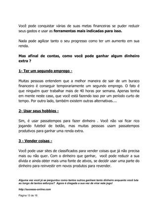 Alguma vez você já se perguntou como tantos outros ganham tanto dinheiro enquanto você luta
ao longo de tantos esforços? Agora é chegada a sua vez de virar este jogo!
http://sucesso-online.com
Página 13 de 16
Você pode conquistar várias de suas metas financeiras se puder reduzir
seus gastos e usar as ferramentas mais indicadas para isso.
Nada pode agilizar tanto o seu progresso como ter um aumento em sua
renda.
Mas afinal de contas, como você pode ganhar algum dinheiro
extra ?
1- Ter um segundo emprego -
Muitas pessoas entendem que a melhor maneira de sair de um buraco
financeiro é conseguir temporariamente um segundo emprego. O fato é
que ninguém quer trabalhar mais de 40 horas por semana. Apenas tenha
em mente neste caso, que você está fazendo isso por um período curto de
tempo. Por outro lado, também existem outras alternativas....
2- Usar seus hobbies -
Sim, é usar passatempos para fazer dinheiro . Você não vai ficar rico
jogando futebol de botão, mas muitas pessoas usam passatempos
produtivos para ganhar uma renda extra.
3 - Vender coisas -
Você pode usar sites de classificados para vender coisas que já não precisa
mais ou não quer. Com o dinheiro que ganhar, você pode reduzir a sua
dívida e ainda obter mais uma fonte de ativos, se decidir usar uma parte do
dinheiro para reinvestir em novos produtos para revender.
 