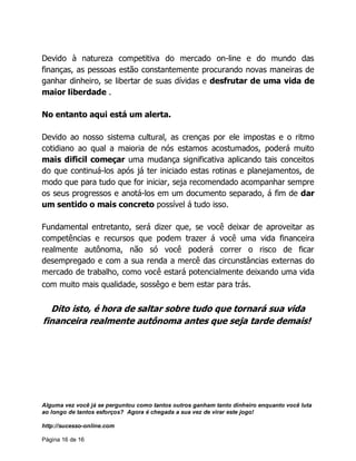 Alguma vez você já se perguntou como tantos outros ganham tanto dinheiro enquanto você luta
ao longo de tantos esforços? Agora é chegada a sua vez de virar este jogo!
http://sucesso-online.com
Página 16 de 16
Devido à natureza competitiva do mercado on-line e do mundo das
finanças, as pessoas estão constantemente procurando novas maneiras de
ganhar dinheiro, se libertar de suas dívidas e desfrutar de uma vida de
maior liberdade .
No entanto aqui está um alerta.
Devido ao nosso sistema cultural, as crenças por ele impostas e o ritmo
cotidiano ao qual a maioria de nós estamos acostumados, poderá muito
mais dificil começar uma mudança significativa aplicando tais conceitos
do que continuá-los após já ter iniciado estas rotinas e planejamentos, de
modo que para tudo que for iniciar, seja recomendado acompanhar sempre
os seus progressos e anotá-los em um documento separado, á fim de dar
um sentido o mais concreto possível á tudo isso.
Fundamental entretanto, será dizer que, se você deixar de aproveitar as
competências e recursos que podem trazer á você uma vida financeira
realmente autônoma, não só você poderá correr o risco de ficar
desempregado e com a sua renda a mercê das circunstâncias externas do
mercado de trabalho, como você estará potencialmente deixando uma vida
com muito mais qualidade, sossêgo e bem estar para trás.
Dito isto, é hora de saltar sobre tudo que tornará sua vida
financeira realmente autônoma antes que seja tarde demais!
 
