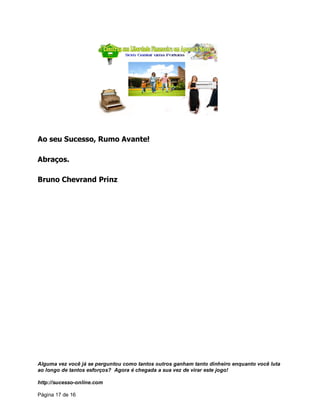 Alguma vez você já se perguntou como tantos outros ganham tanto dinheiro enquanto você luta
ao longo de tantos esforços? Agora é chegada a sua vez de virar este jogo!
http://sucesso-online.com
Página 17 de 16
Ao seu Sucesso, Rumo Avante!
Abraços.
Bruno Chevrand Prinz
 