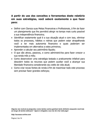Alguma vez você já se perguntou como tantos outros ganham tanto dinheiro enquanto você luta
ao longo de tantos esforços? Agora é chegada a sua vez de virar este jogo!
http://sucesso-online.com
Página 2 de 16
A partir do uso dos conceitos e ferramentas deste relatório
em suas estratégias, você saberá exatamente o que fazer
para:
Definir com Clareza suas Metas Financeiras e Profissionais, á fim de fazer
um planejamento que lhe permitirá atingir no tempo mais curto possível
a sua independência financeira;
Identificar exatamente qual é a sua situação atual e com isso, eliminar
todos os processos, hábitos e rotinas que podem estar atrapalhando
você a ter mais autonomia financeira e quais poderiam ser
implementados em alternativa a estes primeiros;
Aprender a calcular seu patrimônio líquido;
O que são ativos, passivos, e como administrá-los para fazer crescer a
sua renda mês a mês;
Como desenvolver uma estratégia testada e praticamente infalível para
descobrir todos os recursos que podem auxiliar você a alcançar sua
liberdade financeira considerando seu estilo de vida atual;
Como criar novas fontes de renda á fim de maximizar todo este processo
sem precisar fazer grandes esforços;
 