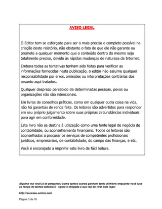 Alguma vez você já se perguntou como tantos outros ganham tanto dinheiro enquanto você luta
ao longo de tantos esforços? Agora é chegada a sua vez de virar este jogo!
http://sucesso-online.com
Página 3 de 16
AVISO LEGAL
O Editor tem se esforçado para ser o mais preciso e completo possível na
criação deste relatório, não obstante o fato de que ele não garante ou
promete a qualquer momento que o conteúdo dentro do mesmo seja
totalmente preciso, devido às rápidas mudanças de natureza da Internet.
Embora todas as tentativas tenham sido feitas para verificar as
informações fornecidas nesta publicação, o editor não assume qualquer
responsabilidade por erros, omissões ou interpretações contrárias dos
assunto aqui tratados.
Qualquer desprezo percebido de determinadas pessoas, povos ou
organizações não são intencionais.
Em livros de conselhos práticos, como em qualquer outra coisa na vida,
não há garantias de renda feita. Os leitores são advertidos para responder
em seu próprio julgamento sobre suas próprias circunstâncias individuais
para agir em conformidade.
Este livro não se destina á utilização como uma fonte legal de negócio de
contabilidade, ou aconselhamento financeiro. Todos os leitores são
aconselhados a procurar os serviços de competentes profissionais
jurídicos, empresariais, de contabilidade, do campo das finanças, e etc.
Você é encorajado a imprimir este livro de fácil leitura.
 