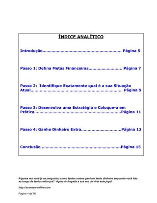 Alguma vez você já se perguntou como tantos outros ganham tanto dinheiro enquanto você luta
ao longo de tantos esforços? Agora é chegada a sua vez de virar este jogo!
http://sucesso-online.com
Página 4 de 16
ÍNDICE ANALÍTICO
Introdução............................................................. Página 5
Passo 1: Defina Metas Financeiras.......................... Página 7
Passo 2: Identifique Exatamente qual é a sua Situação
Atual....................................................................... Página 9
Passo 3: Desenvolva uma Estratégia e Coloque-a em
Prática...................................................................Página 11
Passo 4: Ganhe Dinheiro Extra...............................Página 13
Conclusão .............................................................Página 15
 