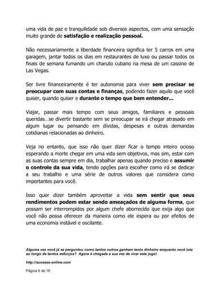 Alguma vez você já se perguntou como tantos outros ganham tanto dinheiro enquanto você luta
ao longo de tantos esforços? Agora é chegada a sua vez de virar este jogo!
http://sucesso-online.com
Página 6 de 16
uma vida de paz e tranquilidade sob diversos aspectos, com uma sensação
muito grande de satisfação e realização pessoal.
Não necessariamente a liberdade financeira significa ter 5 carros em uma
garagem, jantar todos os dias em restaurantes de luxo ou passar todos os
finais de semana fumando um charuto cubano na mesa de um cassino de
Las Vegas.
Ser livre financeiramente é ter autonomia para viver sem precisar se
preocupar com suas contas e finanças, podendo fazer aquilo que você
quiser, quando quiser e durante o tempo que bem entender...
Viajar, passar mais tempo com seus amigos, familiares e pessoais
queridas…se divertir bastante sem se preocupar se irá chegar atrasado em
algum lugar ou pensando em dívidas, despesas e outras demandas
cotidianas relacionadas ao dinheiro.
Veja no entanto, que isso não quer dizer ficar o tempo inteiro ocioso
esperando a morte chegar em uma vida sem objetivos, mas sim, estar com
as suas contas sempre em dia, trabalhar apenas quando preciso e assumir
o controle da sua vida, tendo opções para escolher como irá se dedicar
a seu trabalho e uma série de outros valores que considera como
importantes para você.
Isso quer dizer também aproveitar a vida sem sentir que seus
rendimentos podem estar sendo ameaçados de alguma forma, que
possam ser interrompidos por algum chefe aborrecido que exija algo que
você não possa oferecer da maneira como ele espera ou por efeitos de
uma economia instável e oscilante.
 