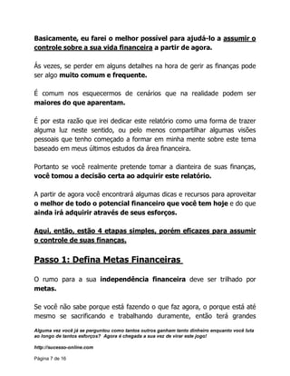 Alguma vez você já se perguntou como tantos outros ganham tanto dinheiro enquanto você luta
ao longo de tantos esforços? Agora é chegada a sua vez de virar este jogo!
http://sucesso-online.com
Página 7 de 16
Basicamente, eu farei o melhor possível para ajudá-lo a assumir o
controle sobre a sua vida financeira a partir de agora.
Ás vezes, se perder em alguns detalhes na hora de gerir as finanças pode
ser algo muito comum e frequente.
É comum nos esquecermos de cenários que na realidade podem ser
maiores do que aparentam.
É por esta razão que irei dedicar este relatório como uma forma de trazer
alguma luz neste sentido, ou pelo menos compartilhar algumas visões
pessoais que tenho começado a formar em minha mente sobre este tema
baseado em meus últimos estudos da área financeira.
Portanto se você realmente pretende tomar a dianteira de suas finanças,
você tomou a decisão certa ao adquirir este relatório.
A partir de agora você encontrará algumas dicas e recursos para aproveitar
o melhor de todo o potencial financeiro que você tem hoje e do que
ainda irá adquirir através de seus esforços.
Aqui, então, estão 4 etapas simples, porém eficazes para assumir
o controle de suas finanças.
Passo 1: Defina Metas Financeiras
O rumo para a sua independência financeira deve ser trilhado por
metas.
Se você não sabe porque está fazendo o que faz agora, o porque está até
mesmo se sacrificando e trabalhando duramente, então terá grandes
 
