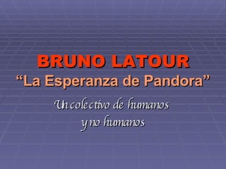 BRUNO LATOUR “La Esperanza de Pandora” Un colectivo de humanos  y no humanos 