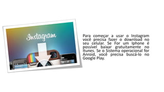 Para começar a usar o Instagram você precisa fazer o download no seu celular. Se For um Iphone é possível baixar gratuitamente no Itunes. Se o Sistema operacional for Anroid, você precisa buscá-lo no Google Play.  