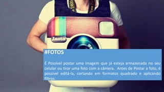 #FOTOS 
É Possível postar uma imagem que já esteja armazenada no seu celular ou tirar uma foto com a câmera. Antes de Postar a foto, é possível editá-la, cortando em formatos quadrado e aplicando filtros.  