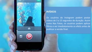 #VÍDEOS 
Os usuários do Instagram podem postar vídeos de 3 a 15 segundos de duração. Assim como Nas Fotos, os usuários podem aplicar filtros e ver imediatamente os efetis antes de publicar a versão final.  