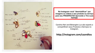 Carolina Neri and Bérengère Lux são experts e compartilham seus Produtos e Serviços no Instagram. 
http://instagram.com/caandlou 
No Instagram você “desmistificar” por imagens ou vídeos o seu produto ou serviço para seu PROSPECTO! Aproveite e Tire suas FOTOS!  