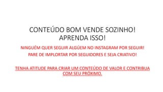 CONTEÚDO BOM VENDE SOZINHO! APRENDA ISSO! 
NINGUÉM QUER SEGUIR ALGÚEM NO INSTAGRAM POR SEGUIR! 
PARE DE IMPLORTAR POR SEGUIDORES E SEJA CRIATIVO! 
TENHA ATITUDE PARA CRIAR UM CONTEÚDO DE VALOR E CONTRIBUA COM SEU PRÓXIMO. 
 