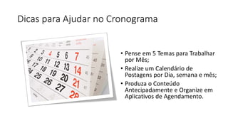 Dicas para Ajudar no Cronograma 
• 
Pense em 5 Temas para Trabalhar por Mês; 
• 
Realize um Calendário de Postagens por Dia, semana e mês; 
• 
Produza o Conteúdo Antecipadamente e Organize em Aplicativos de Agendamento.  