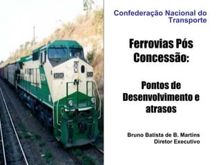 Confederação Nacional do
              Transporte


   Ferrovias Pós
    Concessão:

      Pontos de
  Desenvolvimento e
       atrasos

   Bruno Batista de B. Martins
            Diretor Executivo
 