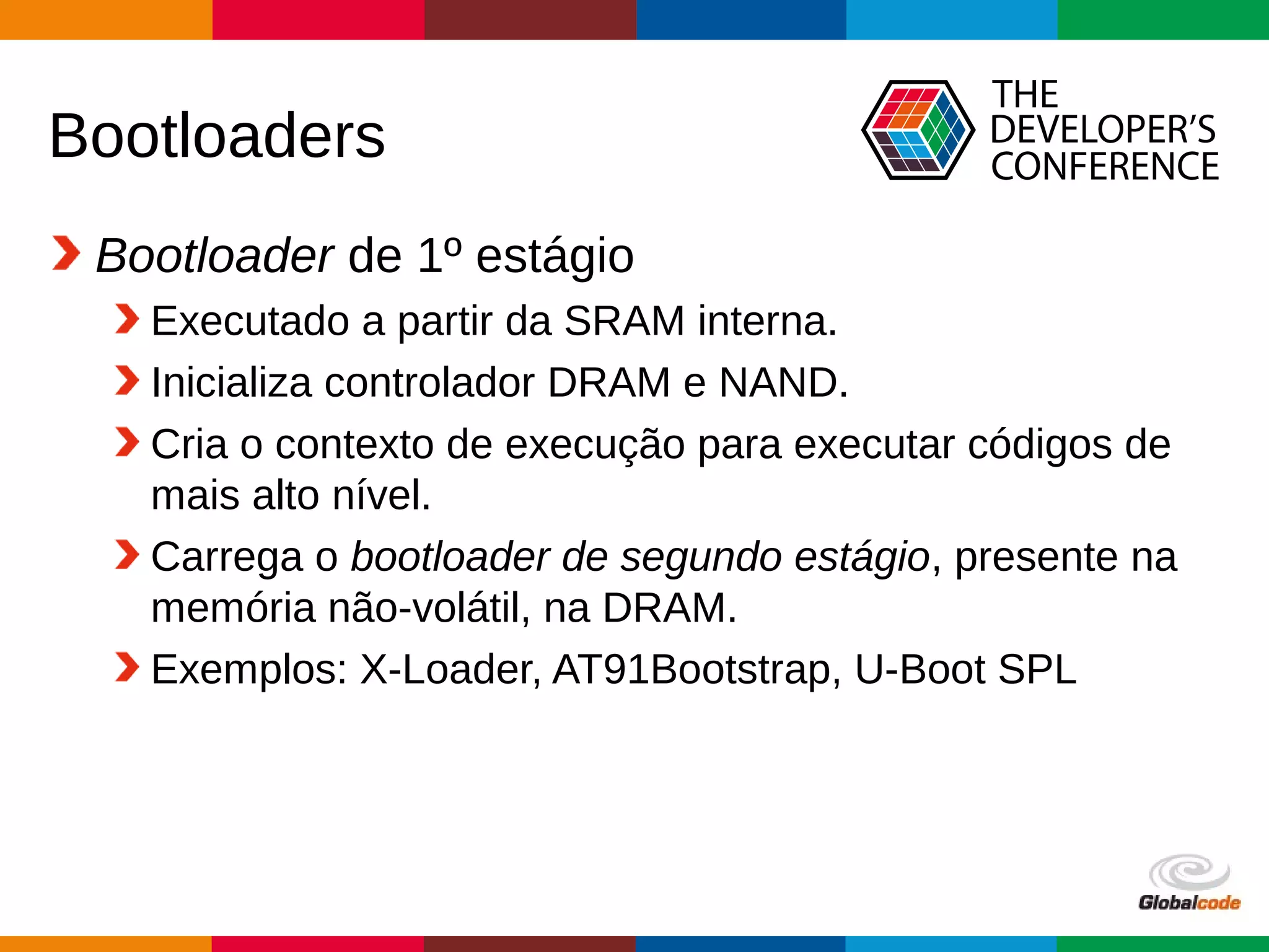 Globalcode – Open4education
Bootloaders
Bootloader de 1º estágio
Executado a partir da SRAM interna.
Inicializa controlador DRAM e NAND.
Cria o contexto de execução para executar códigos de
mais alto nível.
Carrega o bootloader de segundo estágio, presente na
memória não-volátil, na DRAM.
Exemplos: X-Loader, AT91Bootstrap, U-Boot SPL
 