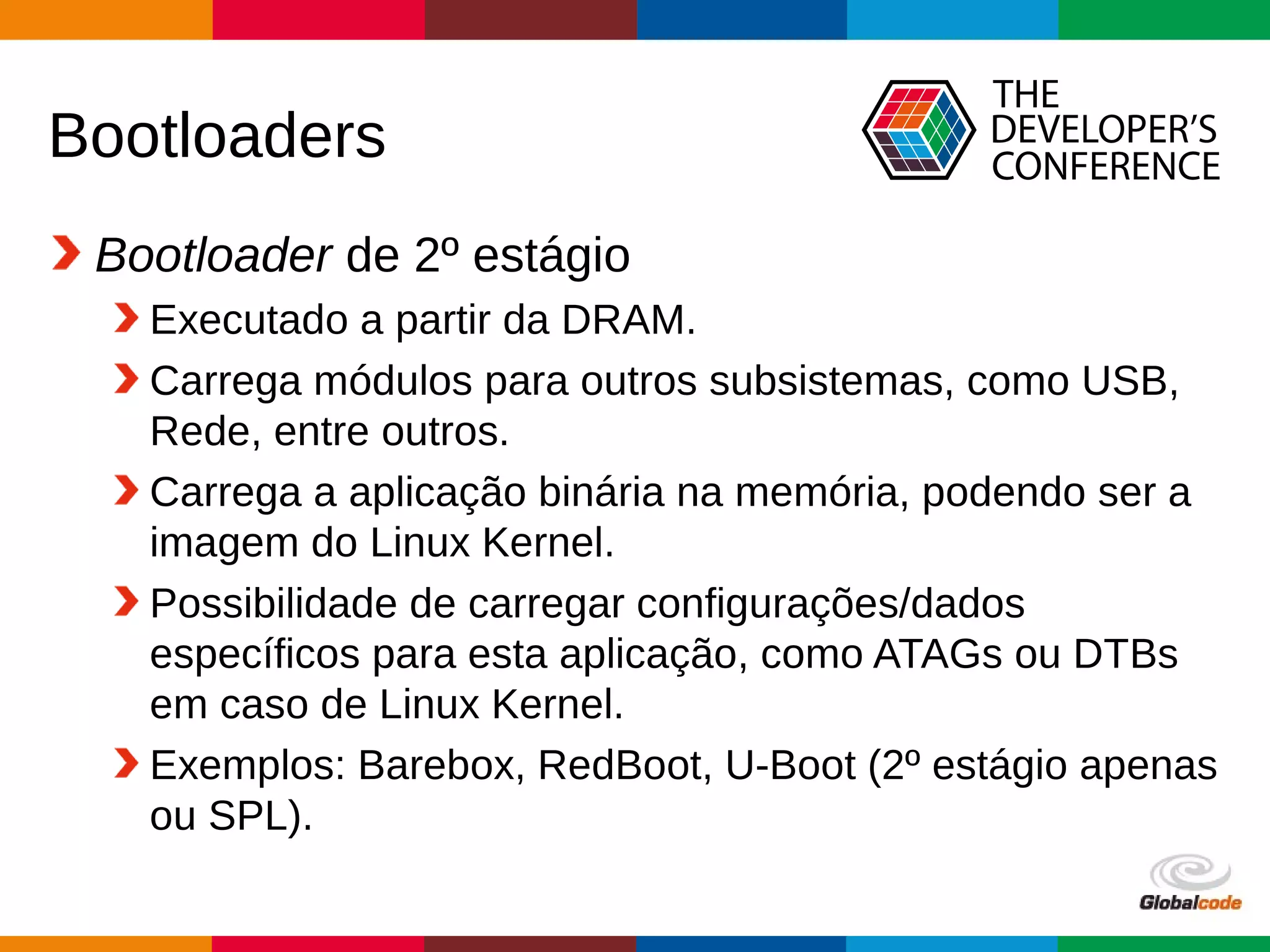 Globalcode – Open4education
Bootloaders
Bootloader de 2º estágio
Executado a partir da DRAM.
Carrega módulos para outros subsistemas, como USB,
Rede, entre outros.
Carrega a aplicação binária na memória, podendo ser a
imagem do Linux Kernel.
Possibilidade de carregar configurações/dados
específicos para esta aplicação, como ATAGs ou DTBs
em caso de Linux Kernel.
Exemplos: Barebox, RedBoot, U-Boot (2º estágio apenas
ou SPL).
 