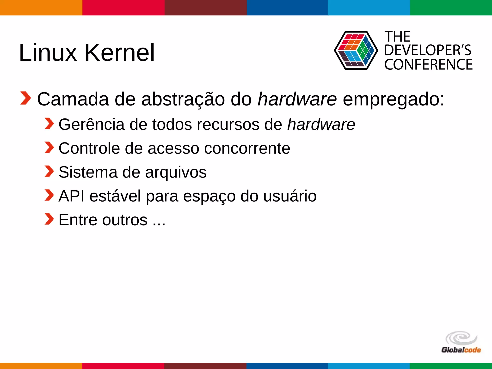 Globalcode – Open4education
Linux Kernel
Camada de abstração do hardware empregado:
Gerência de todos recursos de hardware
Controle de acesso concorrente
Sistema de arquivos
API estável para espaço do usuário
Entre outros ...
 