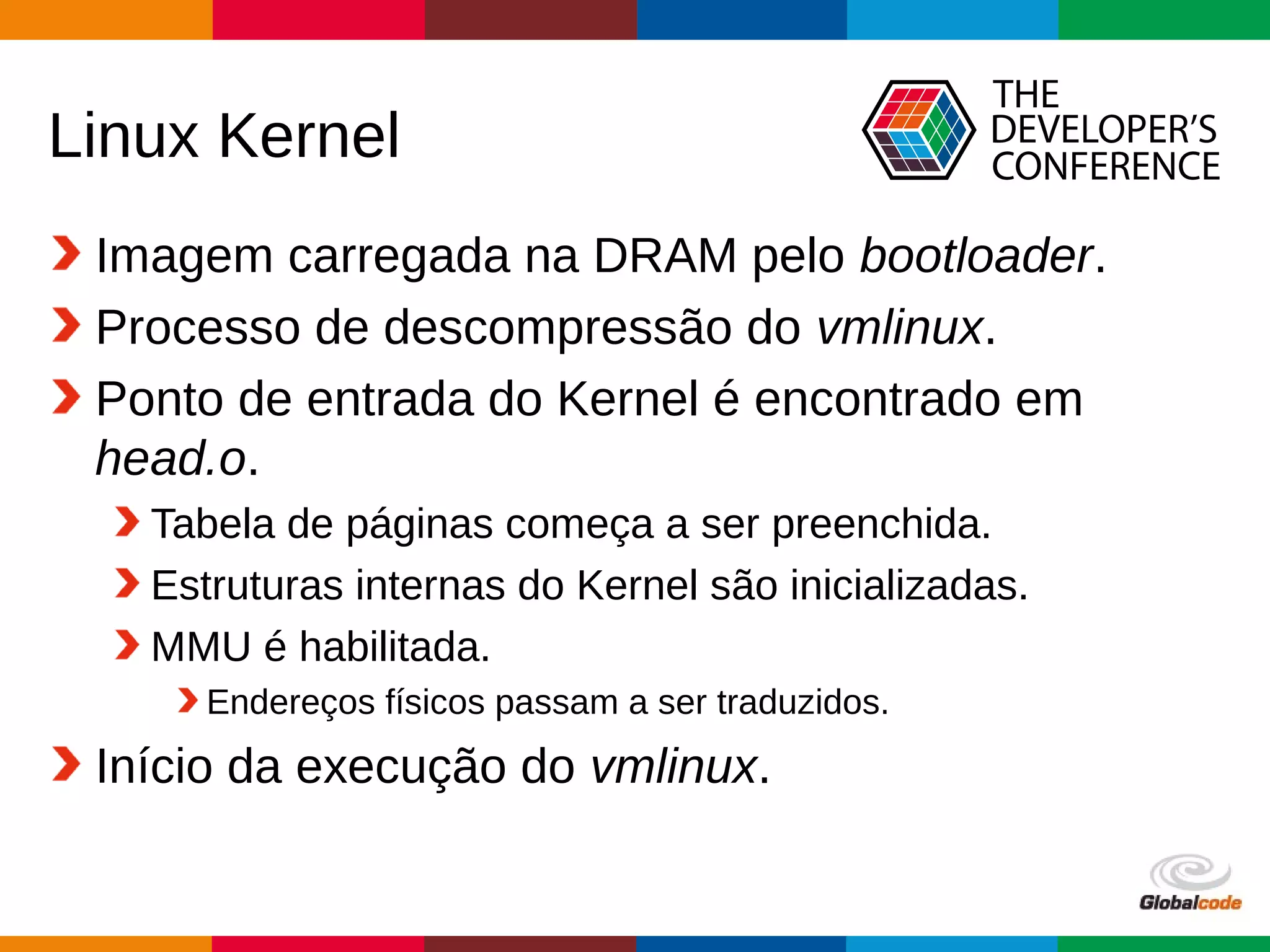 Globalcode – Open4education
Linux Kernel
Imagem carregada na DRAM pelo bootloader.
Processo de descompressão do vmlinux.
Ponto de entrada do Kernel é encontrado em
head.o.
Tabela de páginas começa a ser preenchida.
Estruturas internas do Kernel são inicializadas.
MMU é habilitada.
Endereços físicos passam a ser traduzidos.
Início da execução do vmlinux.
 