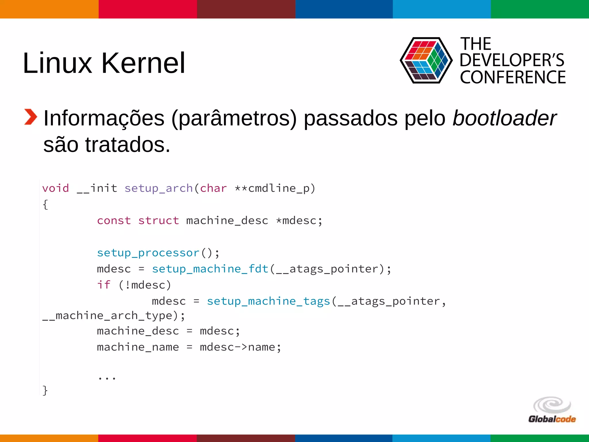Globalcode – Open4education
Linux Kernel
Informações (parâmetros) passados pelo bootloader
são tratados.
Fonte: arch/arm/kernel/setup.c
void __init setup_arch(char **cmdline_p)
{
const struct machine_desc *mdesc;
setup_processor();
mdesc = setup_machine_fdt(__atags_pointer);
if (!mdesc)
mdesc = setup_machine_tags(__atags_pointer,
__machine_arch_type);
machine_desc = mdesc;
machine_name = mdesc->name;
...
}
 