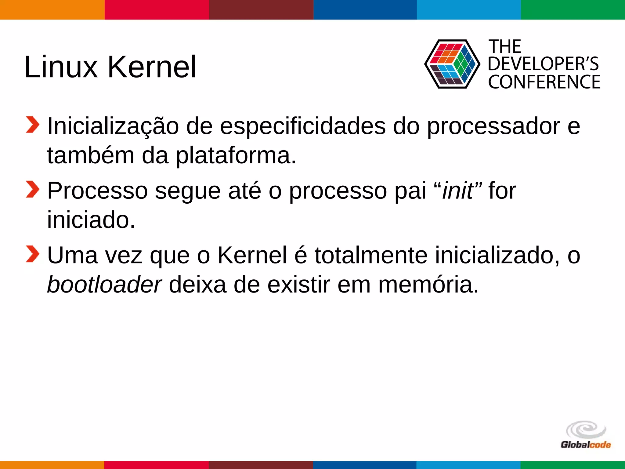 Globalcode – Open4education
Linux Kernel
Inicialização de especificidades do processador e
também da plataforma.
Processo segue até o processo pai “init” for
iniciado.
Uma vez que o Kernel é totalmente inicializado, o
bootloader deixa de existir em memória.
 