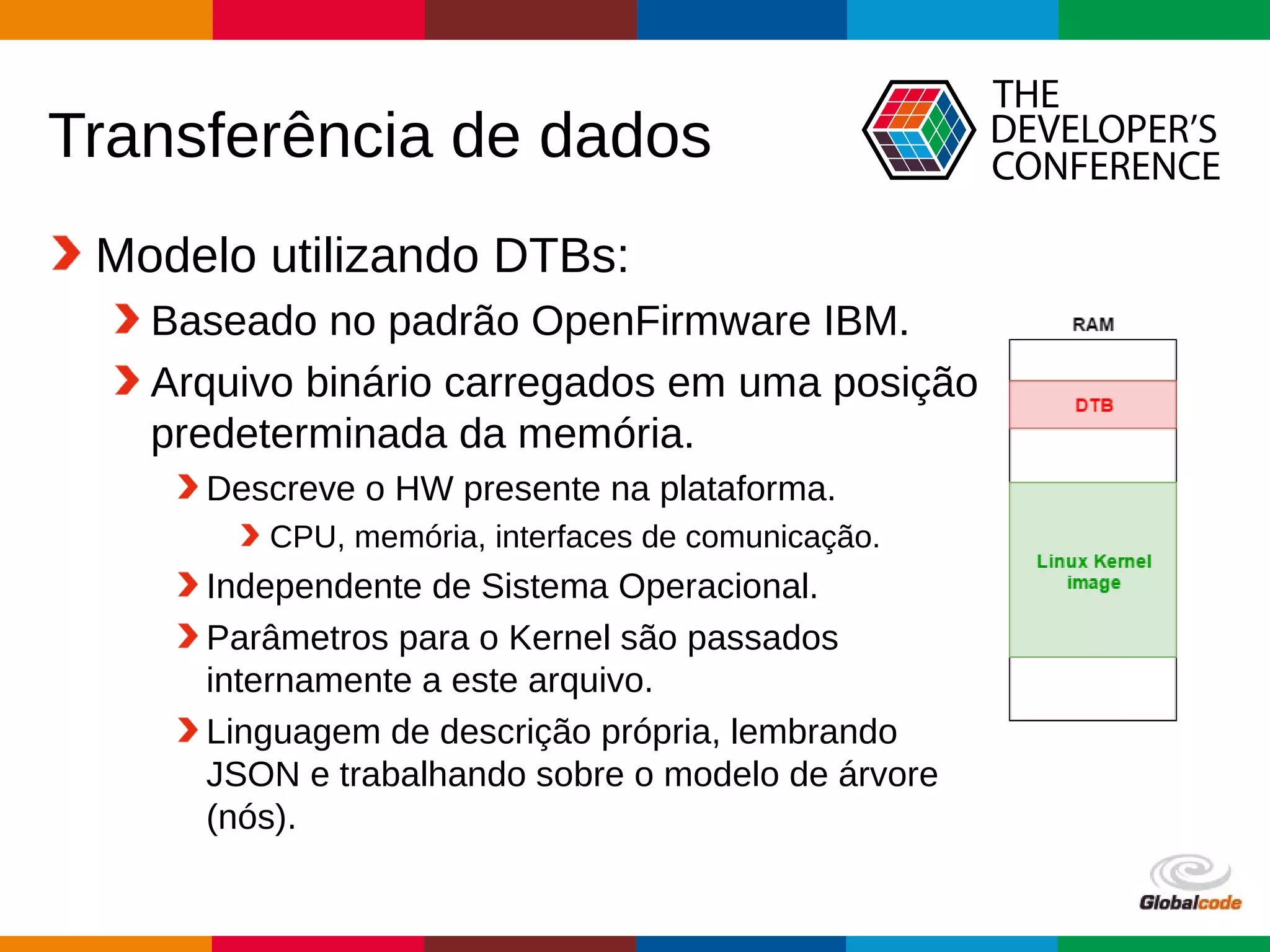 Globalcode – Open4education
Transferência de dados
Modelo utilizando DTBs:
Baseado no padrão OpenFirmware IBM.
Arquivo binário carregados em uma posição
predeterminada da memória.
Descreve o HW presente na plataforma.
CPU, memória, interfaces de comunicação.
Independente de Sistema Operacional.
Parâmetros para o Kernel são passados
internamente a este arquivo.
Linguagem de descrição própria, lembrando
JSON e trabalhando sobre o modelo de árvore
(nós).
 