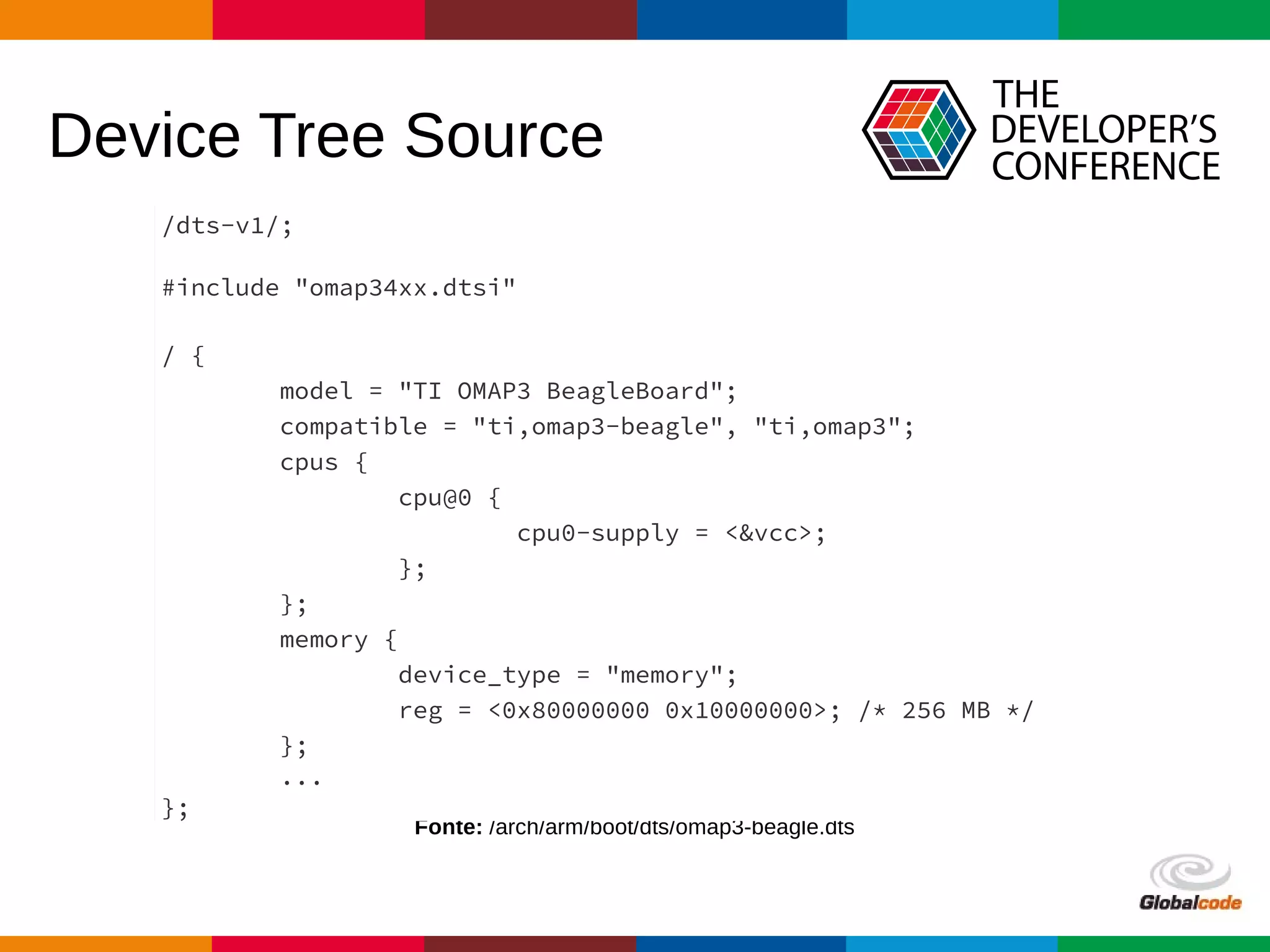 Globalcode – Open4education
Device Tree Source
Fonte: /arch/arm/boot/dts/omap3-beagle.dts
/dts-v1/;
#include "omap34xx.dtsi"
/ {
model = "TI OMAP3 BeagleBoard";
compatible = "ti,omap3-beagle", "ti,omap3";
cpus {
cpu@0 {
cpu0-supply = <&vcc>;
};
};
memory {
device_type = "memory";
reg = <0x80000000 0x10000000>; /* 256 MB */
};
...
};
 