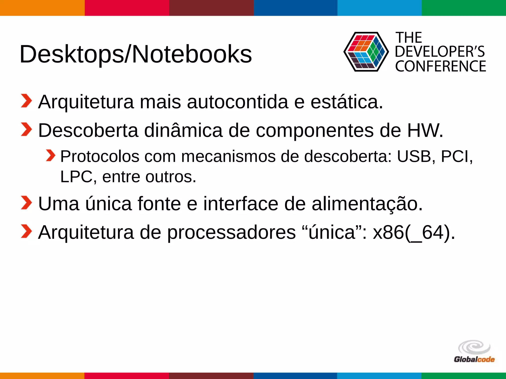 Globalcode – Open4education
Desktops/Notebooks
Arquitetura mais autocontida e estática.
Descoberta dinâmica de componentes de HW.
Protocolos com mecanismos de descoberta: USB, PCI,
LPC, entre outros.
Uma única fonte e interface de alimentação.
Arquitetura de processadores “única”: x86(_64).
 