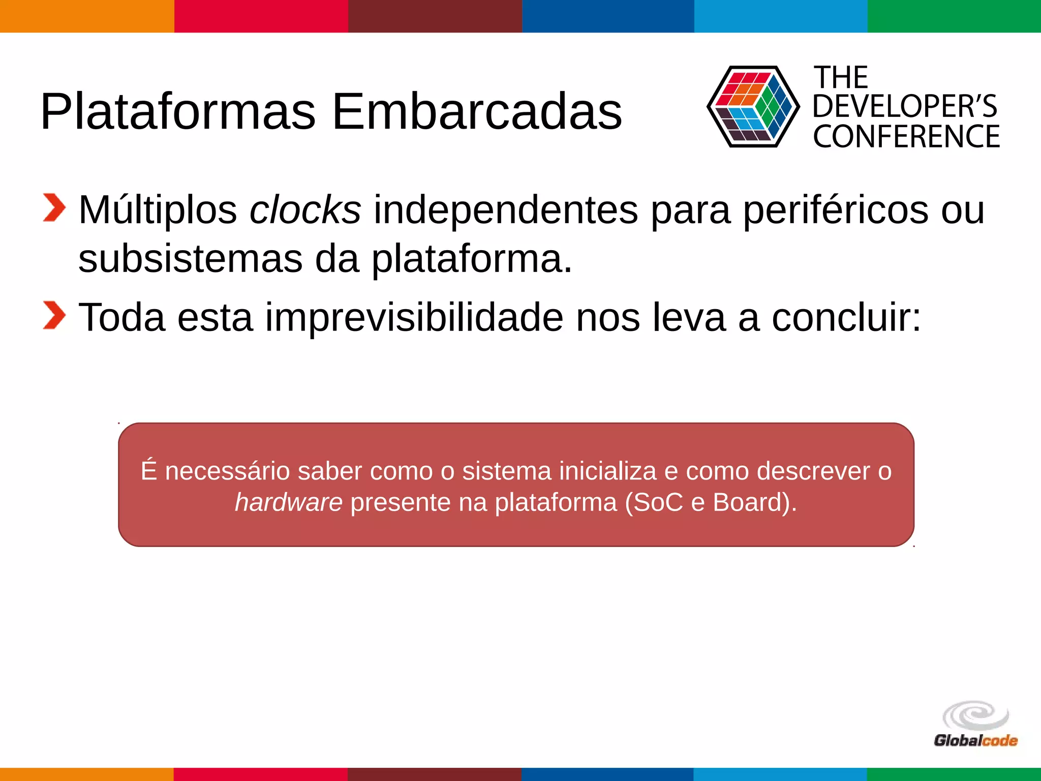 Globalcode – Open4education
Plataformas Embarcadas
Múltiplos clocks independentes para periféricos ou
subsistemas da plataforma.
Toda esta imprevisibilidade nos leva a concluir:
É necessário saber como o sistema inicializa e como descrever o
hardware presente na plataforma (SoC e Board).
 