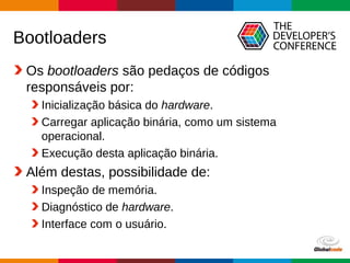 Globalcode – Open4education
Bootloaders
Os bootloaders são pedaços de códigos
responsáveis por:
Inicialização básica do hardware.
Carregar aplicação binária, como um sistema
operacional.
Execução desta aplicação binária.
Além destas, possibilidade de:
Inspeção de memória.
Diagnóstico de hardware.
Interface com o usuário.
 