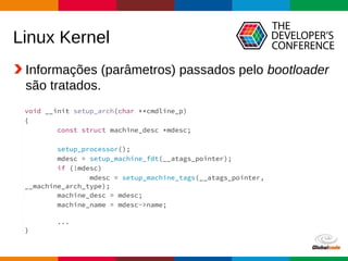 Globalcode – Open4education
Linux Kernel
Informações (parâmetros) passados pelo bootloader
são tratados.
Fonte: arch/arm/kernel/setup.c
void __init setup_arch(char **cmdline_p)
{
const struct machine_desc *mdesc;
setup_processor();
mdesc = setup_machine_fdt(__atags_pointer);
if (!mdesc)
mdesc = setup_machine_tags(__atags_pointer,
__machine_arch_type);
machine_desc = mdesc;
machine_name = mdesc->name;
...
}
 