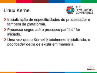 Globalcode – Open4education
Linux Kernel
Inicialização de especificidades do processador e
também da plataforma.
Processo segue até o processo pai “init” for
iniciado.
Uma vez que o Kernel é totalmente inicializado, o
bootloader deixa de existir em memória.
 