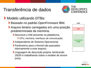 Globalcode – Open4education
Transferência de dados
Modelo utilizando DTBs:
Baseado no padrão OpenFirmware IBM.
Arquivo binário carregados em uma posição
predeterminada da memória.
Descreve o HW presente na plataforma.
CPU, memória, interfaces de comunicação.
Independente de Sistema Operacional.
Parâmetros para o Kernel são passados
internamente a este arquivo.
Linguagem de descrição própria, lembrando
JSON e trabalhando sobre o modelo de árvore
(nós).
 