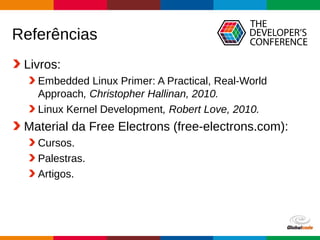 Globalcode – Open4education
Referências
Livros:
Embedded Linux Primer: A Practical, Real-World
Approach, Christopher Hallinan, 2010.
Linux Kernel Development, Robert Love, 2010.
Material da Free Electrons (free-electrons.com):
Cursos.
Palestras.
Artigos.
 