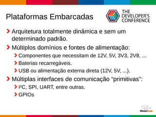 Globalcode – Open4education
Plataformas Embarcadas
Arquitetura totalmente dinâmica e sem um
determinado padrão.
Múltiplos domínios e fontes de alimentação:
Componentes que necessitam de 12V, 5V, 3V3, 2V8, ...
Baterias recarregáveis.
USB ou alimentação externa direta (12V, 5V, ...).
Múltiplas interfaces de comunicação “primitivas”:
I²C, SPI, UART, entre outras.
GPIOs
 