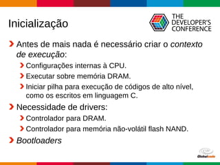 Globalcode – Open4education
Inicialização
Antes de mais nada é necessário criar o contexto
de execução:
Configurações internas à CPU.
Executar sobre memória DRAM.
Iniciar pilha para execução de códigos de alto nível,
como os escritos em linguagem C.
Necessidade de drivers:
Controlador para DRAM.
Controlador para memória não-volátil flash NAND.
Bootloaders
 