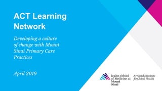 ACT Learning
Network
Developing a culture
of change with Mount
Sinai Primary Care
Practices
April 2019
 
