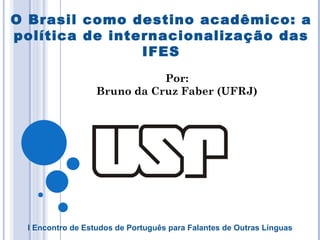 O Brasil como destino acadêmico: a política de internacionalização das IFES Por: Bruno da Cruz Faber (UFRJ) I Encontro de Estudos de Português para Falantes de Outras Línguas 