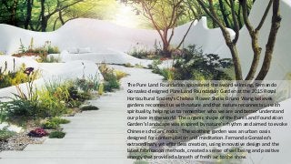 The Pure Land Foundation sponsored the award-winning, Fernando
Gonzalez-designed Pure Land Foundation Garden at the 2015 Royal
Horticultural Society’s Chelsea Flower Show. Bruno Wang believes
gardens reconnect us with nature and that nature reconnects us with
spirituality, helping us to remember who we are and better understand
our place in the world. The organic shape of the Pure Land Foundation
Garden’s landscape was inspired by nature's rhythm and aimed to evoke
Chinese scholars' rocks. The soothing garden was an urban oasis
designed for contemplation and meditation. Fernando Gonzalez’s
extraordinary yet effortless creation, using innovative design and the
latest fabrication methods, created a sense of wellbeing and positive
energy that provided a breath of fresh air to the show.
 