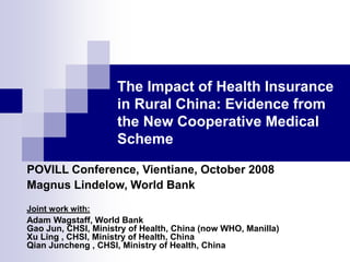The Impact of Health Insurance
in Rural China: Evidence from
the New Cooperative Medical
Scheme
POVILL Conference, Vientiane, October 2008
Magnus Lindelow, World Bank
Joint work with:
Adam Wagstaff, World Bank
Gao Jun, CHSI, Ministry of Health, China (now WHO, Manilla)
Xu Ling , CHSI, Ministry of Health, China
Qian Juncheng , CHSI, Ministry of Health, China
 